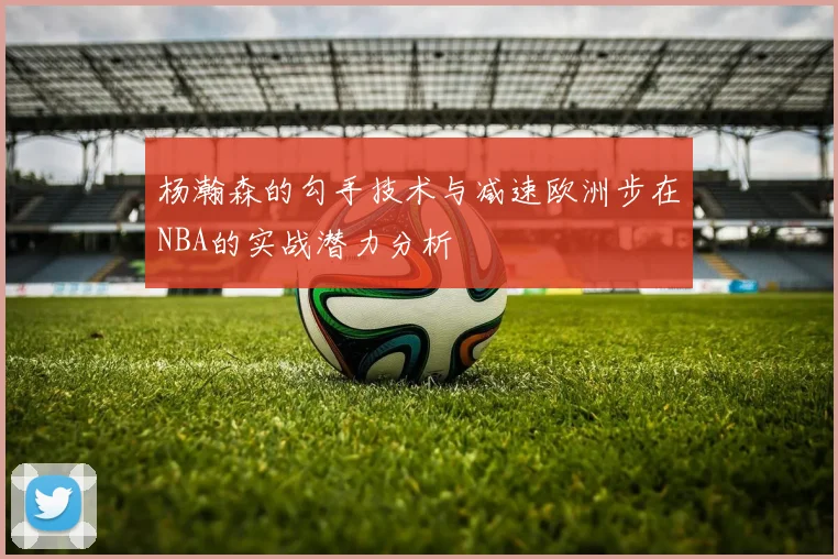 杨瀚森的勾手技术与减速欧洲步在NBA的实战潜力分析