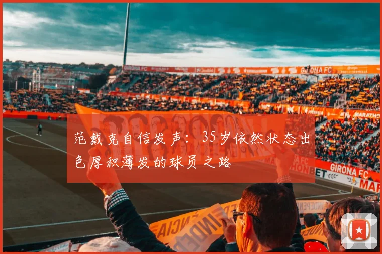 范戴克自信发声：35岁依然状态出色厚积薄发的球员之路