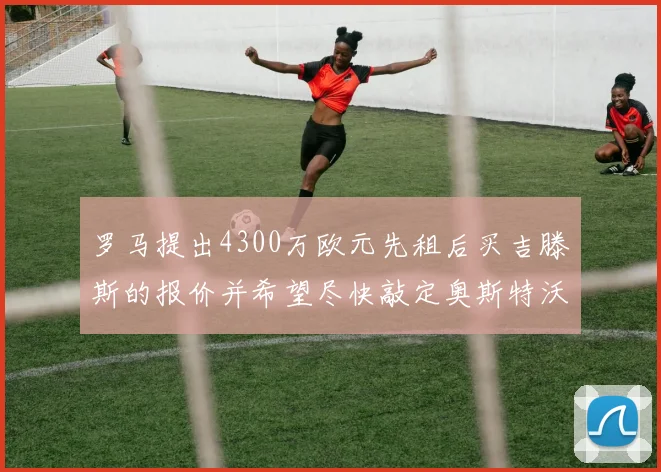 罗马提出4300万欧元先租后买吉滕斯的报价并希望尽快敲定奥斯特沃德