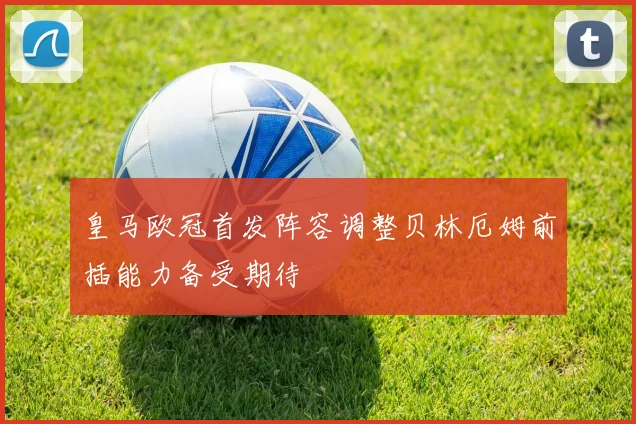 皇马欧冠首发阵容调整贝林厄姆前插能力备受期待