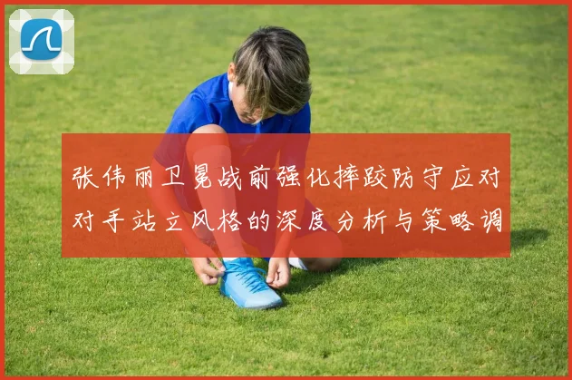 张伟丽卫冕战前强化摔跤防守应对对手站立风格的深度分析与策略调整