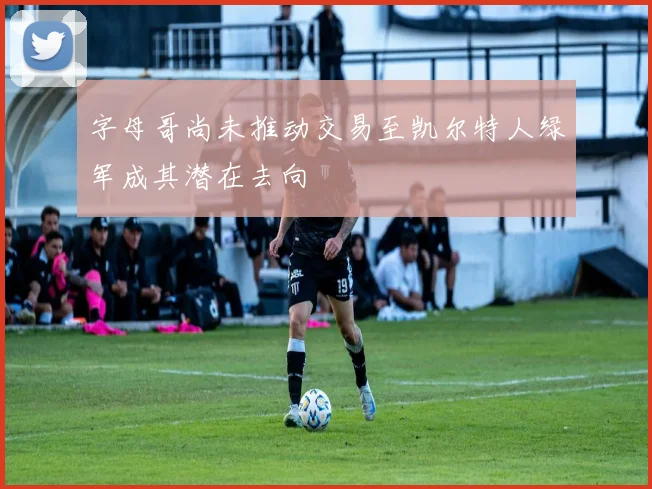 字母哥尚未推动交易至凯尔特人绿军成其潜在去向